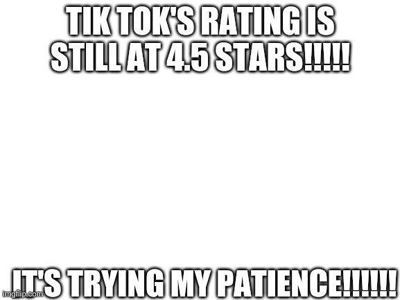 Blank White Template | TIK TOK'S RATING IS STILL AT 4.5 STARS!!!!! IT'S TRYING MY PATIENCE!!!!!! | image tagged in blank white template | made w/ Imgflip meme maker