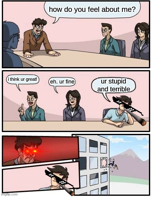 Boardroom Meeting Suggestion | how do you feel about me? i think ur great! eh. ur fine; ur stupid and terrible | image tagged in memes,boardroom meeting suggestion | made w/ Imgflip meme maker