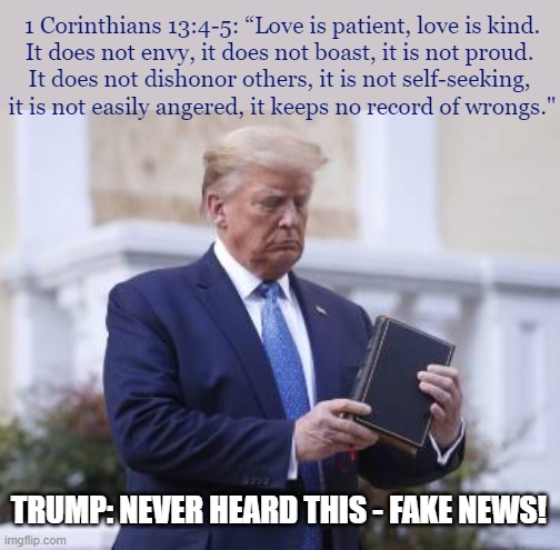 TRUMP BIBLE | 1 Corinthians 13:4-5: “Love is patient, love is kind.
It does not envy, it does not boast, it is not proud. 
It does not dishonor others, it is not self-seeking, 
it is not easily angered, it keeps no record of wrongs."; TRUMP: NEVER HEARD THIS - FAKE NEWS! | image tagged in trump bible,trump,bible,fake news,memes,potus | made w/ Imgflip meme maker