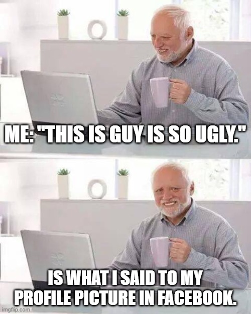 I Hide my pain by making memes. | ME: "THIS IS GUY IS SO UGLY."; IS WHAT I SAID TO MY PROFILE PICTURE IN FACEBOOK. | image tagged in memes,hide the pain harold | made w/ Imgflip meme maker