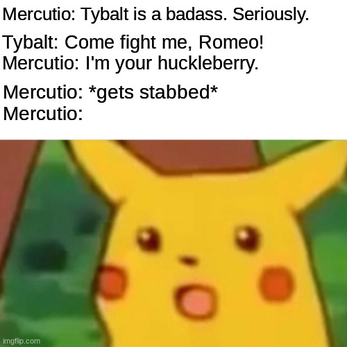 R&J Act III | Mercutio: Tybalt is a badass. Seriously. Tybalt: Come fight me, Romeo!
Mercutio: I'm your huckleberry. Mercutio: *gets stabbed*
Mercutio: | image tagged in memes,surprised pikachu | made w/ Imgflip meme maker