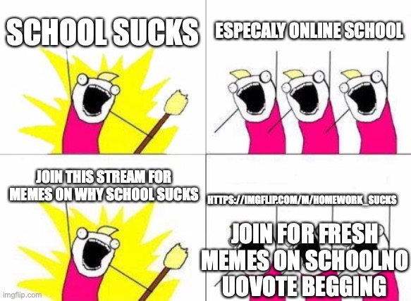 https://imgflip.com/m/homework_sucks join for memes on school no upvote begging tho and dont break the rules | SCHOOL SUCKS; ESPECALY ONLINE SCHOOL; JOIN THIS STREAM FOR MEMES ON WHY SCHOOL SUCKS; HTTPS://IMGFLIP.COM/M/HOMEWORK_SUCKS; JOIN FOR FRESH MEMES ON SCHOOLNO UOVOTE BEGGING | image tagged in memes,what do we want | made w/ Imgflip meme maker