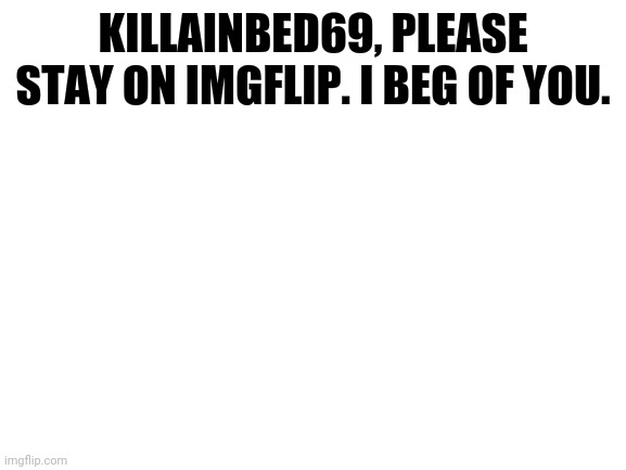 For KillaInBed69. | KILLAINBED69, PLEASE STAY ON IMGFLIP. I BEG OF YOU. | image tagged in blank white template | made w/ Imgflip meme maker