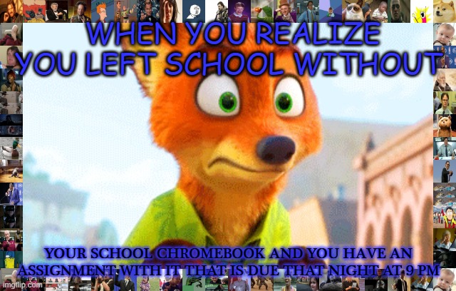 Zootopia Nick Awkward |  WHEN YOU REALIZE YOU LEFT SCHOOL WITHOUT; YOUR SCHOOL CHROMEBOOK AND YOU HAVE AN ASSIGNMENT WITH IT THAT IS DUE THAT NIGHT AT 9 PM | image tagged in zootopia nick awkward | made w/ Imgflip meme maker