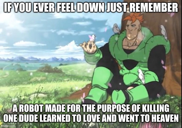IF YOU EVER FEEL DOWN JUST REMEMBER; A ROBOT MADE FOR THE PURPOSE OF KILLING ONE DUDE LEARNED TO LOVE AND WENT TO HEAVEN | image tagged in peace,robot,heaven,nature,love | made w/ Imgflip meme maker