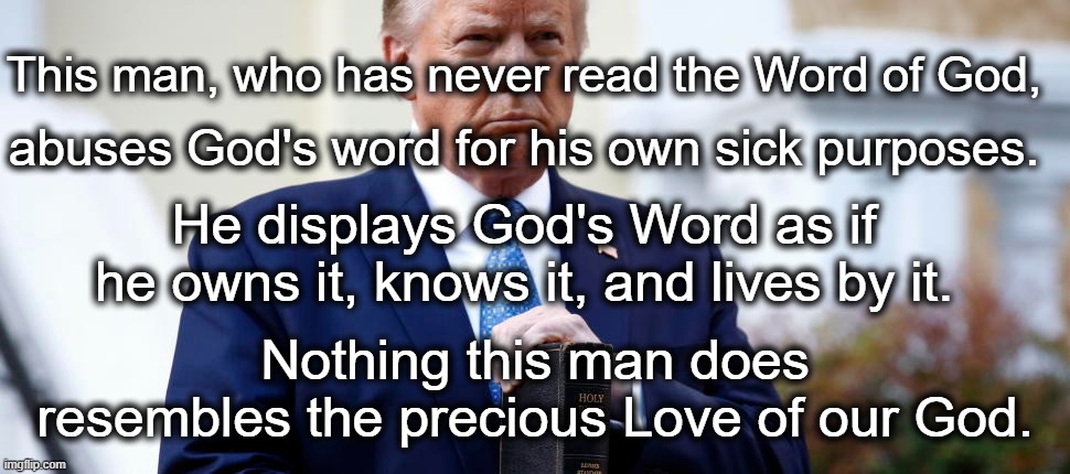 God's Word is Love; Trump is Hate. | This man, who has never read the Word of God, abuses God's word for his own sick purposes. He displays God's Word as if he owns it, knows it, and lives by it. Nothing this man does resembles the precious Love of our God. | image tagged in god,bible,love,trump,hate | made w/ Imgflip meme maker