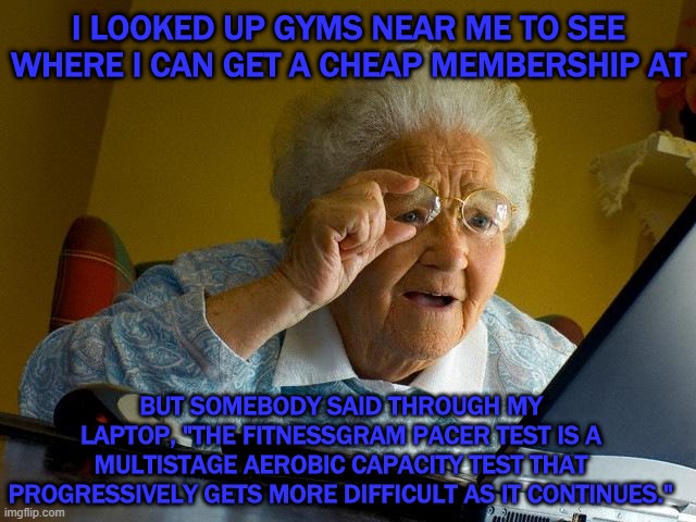 Grandma Finds The Internet | I LOOKED UP GYMS NEAR ME TO SEE WHERE I CAN GET A CHEAP MEMBERSHIP AT; BUT SOMEBODY SAID THROUGH MY LAPTOP, "THE FITNESSGRAM PACER TEST IS A MULTISTAGE AEROBIC CAPACITY TEST THAT PROGRESSIVELY GETS MORE DIFFICULT AS IT CONTINUES." | image tagged in memes,grandma finds the internet | made w/ Imgflip meme maker