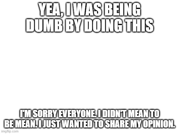 Blank White Template | YEA, I WAS BEING DUMB BY DOING THIS; I'M SORRY EVERYONE. I DIDN'T MEAN TO BE MEAN. I JUST WANTED TO SHARE MY OPINION. | image tagged in blank white template | made w/ Imgflip meme maker