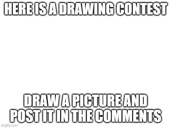 Drawing Contest | HERE IS A DRAWING CONTEST; DRAW A PICTURE AND POST IT IN THE COMMENTS | image tagged in blank white template | made w/ Imgflip meme maker
