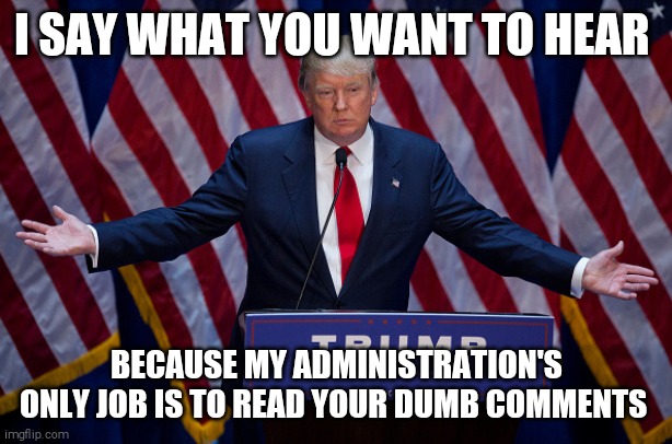 Get ready for an endless cycle of stupid | I SAY WHAT YOU WANT TO HEAR; BECAUSE MY ADMINISTRATION'S ONLY JOB IS TO READ YOUR DUMB COMMENTS | image tagged in memes,donald trump,scumbag republicans,stupidity,corporate greed | made w/ Imgflip meme maker