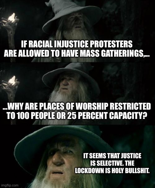 Protests and worship are both covered by the First Amendment, right? | IF RACIAL INJUSTICE PROTESTERS ARE ALLOWED TO HAVE MASS GATHERINGS,... ...WHY ARE PLACES OF WORSHIP RESTRICTED TO 100 PEOPLE OR 25 PERCENT CAPACITY? IT SEEMS THAT JUSTICE IS SELECTIVE. THE LOCKDOWN IS HOLY BULLSHIT. | image tagged in memes,confused gandalf,free speech,holy,protest,lockdown | made w/ Imgflip meme maker