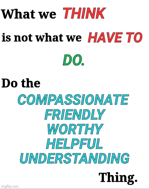 Do the Compassionate Thing | THINK; What we; HAVE TO; is not what we; DO. Do the; COMPASSIONATE 
FRIENDLY
WORTHY
HELPFUL
UNDERSTANDING; Thing. | image tagged in blank white template | made w/ Imgflip meme maker