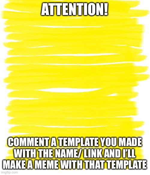 Attention Yellow Background | ATTENTION! COMMENT A TEMPLATE YOU MADE WITH THE NAME/ LINK AND I’LL MAKE A MEME WITH THAT TEMPLATE | image tagged in attention yellow background | made w/ Imgflip meme maker
