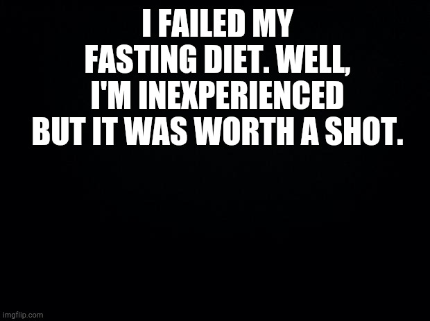 Black background | I FAILED MY FASTING DIET. WELL, I'M INEXPERIENCED BUT IT WAS WORTH A SHOT. | image tagged in black background | made w/ Imgflip meme maker
