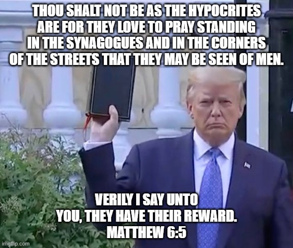 Trump the Fake Christian | THOU SHALT NOT BE AS THE HYPOCRITES ARE FOR THEY LOVE TO PRAY STANDING IN THE SYNAGOGUES AND IN THE CORNERS OF THE STREETS THAT THEY MAY BE SEEN OF MEN. VERILY I SAY UNTO YOU, THEY HAVE THEIR REWARD.
MATTHEW 6:5 | image tagged in it's a bible,trump,fake christian,bible verse,hypocrite | made w/ Imgflip meme maker