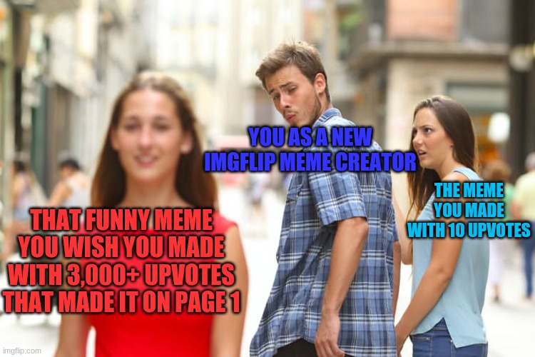 Distracted Boyfriend Meme | YOU AS A NEW IMGFLIP MEME CREATOR; THE MEME YOU MADE WITH 10 UPVOTES; THAT FUNNY MEME YOU WISH YOU MADE WITH 3,000+ UPVOTES THAT MADE IT ON PAGE 1 | image tagged in memes,distracted boyfriend | made w/ Imgflip meme maker