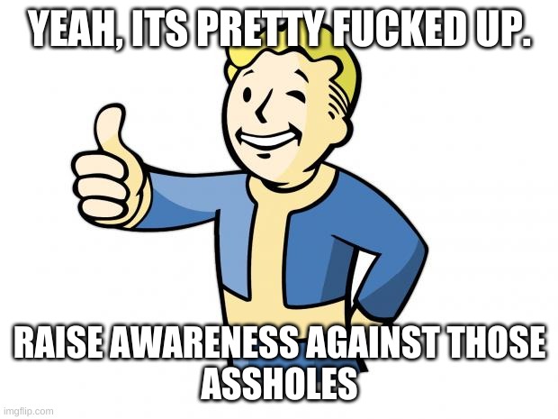 Fallout Vault Boy | YEAH, ITS PRETTY FUCKED UP. RAISE AWARENESS AGAINST THOSE
ASSHOLES | image tagged in fallout vault boy | made w/ Imgflip meme maker