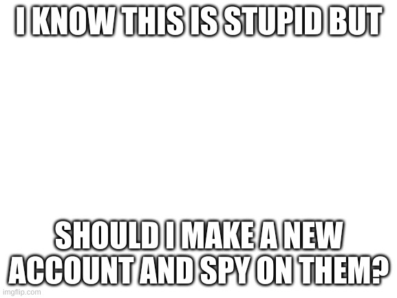 Yes | I KNOW THIS IS STUPID BUT; SHOULD I MAKE A NEW ACCOUNT AND SPY ON THEM? | image tagged in blank white template | made w/ Imgflip meme maker
