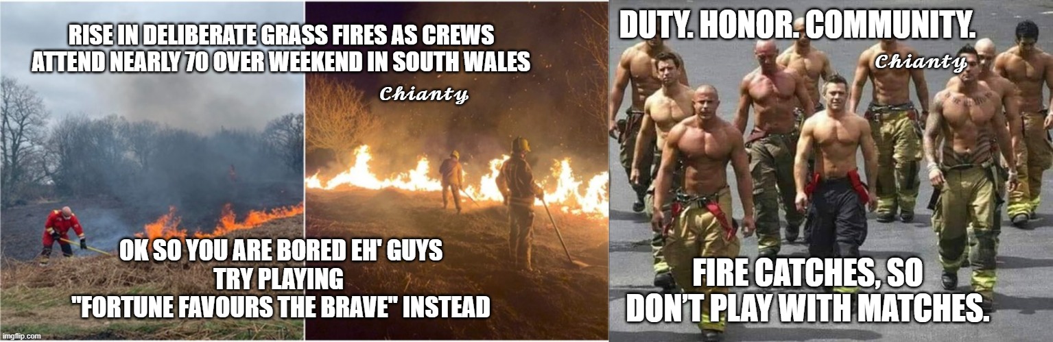 Shameful | DUTY. HONOR. COMMUNITY. 𝓒𝓱𝓲𝓪𝓷𝓽𝔂; RISE IN DELIBERATE GRASS FIRES AS CREWS ATTEND NEARLY 70 OVER WEEKEND IN SOUTH WALES; 𝓒𝓱𝓲𝓪𝓷𝓽𝔂; OK SO YOU ARE BORED EH' GUYS
TRY PLAYING 
"FORTUNE FAVOURS THE BRAVE" INSTEAD; FIRE CATCHES, SO DON’T PLAY WITH MATCHES. | image tagged in grow up | made w/ Imgflip meme maker