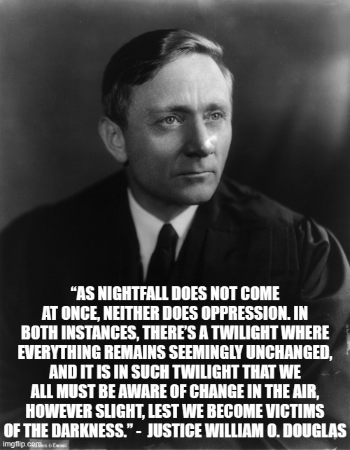 Oppression | “AS NIGHTFALL DOES NOT COME AT ONCE, NEITHER DOES OPPRESSION. IN BOTH INSTANCES, THERE’S A TWILIGHT WHERE EVERYTHING REMAINS SEEMINGLY UNCHANGED, AND IT IS IN SUCH TWILIGHT THAT WE ALL MUST BE AWARE OF CHANGE IN THE AIR, HOWEVER SLIGHT, LEST WE BECOME VICTIMS OF THE DARKNESS.” -  JUSTICE WILLIAM O. DOUGLAS | image tagged in justice,supreme court,politics,oppression | made w/ Imgflip meme maker