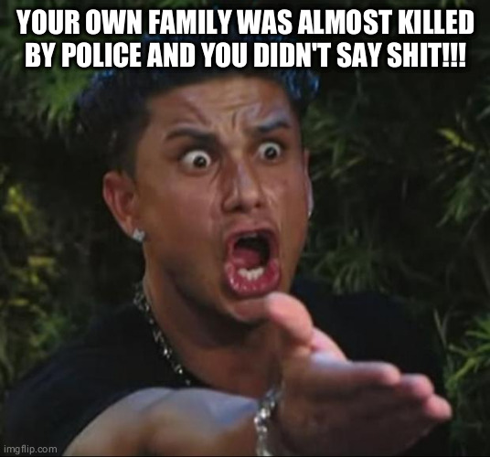 DJ Pauly D | YOUR OWN FAMILY WAS ALMOST KILLED BY POLICE AND YOU DIDN'T SAY SHIT!!! | image tagged in memes,dj pauly d | made w/ Imgflip meme maker