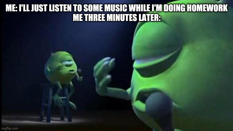 Mike Wazowski Singing | ME: I'LL JUST LISTEN TO SOME MUSIC WHILE I'M DOING HOMEWORK
ME THREE MINUTES LATER: | image tagged in mike wazowski singing | made w/ Imgflip meme maker