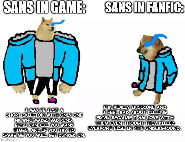 Buff Doge vs. Cheems | SANS IN GAME:; SANS IN FANFIC:; I MAY BE JUST A SHORT SKELETON WITH ONLY ONE HP WHO MAKES BAD PUNS, BUT I CAN KILL YOU MANY TIMES, AND IF YOU TRY TO SPARE ME YOU WILL GET DUNKED ON. I'M REALLY INSECURE AND I FEEL BAD ABOUT KILLING FRISK BECAUSE I AM LOVE WITH THEM EVEN THOUGH THEY KILLED EVERYONE ELSE IN THE UNDERGROUND. | image tagged in buff doge vs cheems,doge,undertale,sans | made w/ Imgflip meme maker