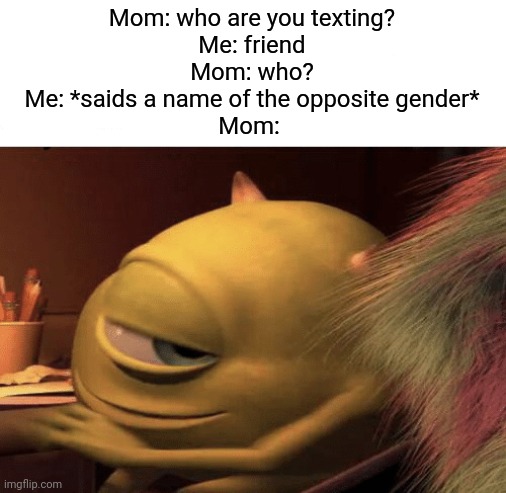 Does anyone else think that it's annoying when your parents ask you who you're texting? | Mom: who are you texting?
Me: friend
Mom: who?
Me: *saids a name of the opposite gender*
Mom: | image tagged in mike wazowski turning | made w/ Imgflip meme maker