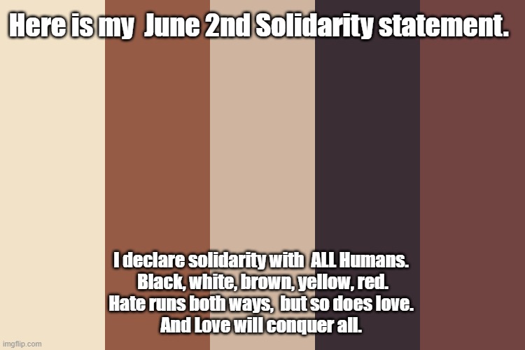 Solidarity | Here is my  June 2nd Solidarity statement. I declare solidarity with  ALL Humans. 
Black, white, brown, yellow, red.
Hate runs both ways,  but so does love. 
And Love will conquer all. | image tagged in humanity | made w/ Imgflip meme maker
