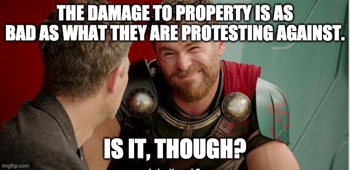 Thor is he though | THE DAMAGE TO PROPERTY IS AS BAD AS WHAT THEY ARE PROTESTING AGAINST. IS IT, THOUGH? | image tagged in thor is he though | made w/ Imgflip meme maker