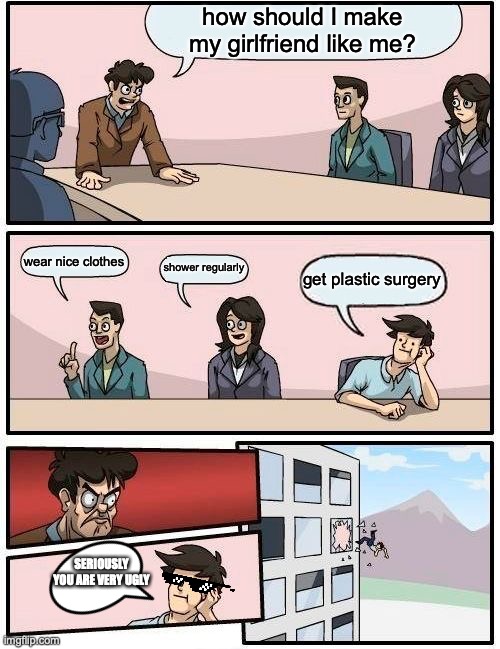Boardroom Meeting Suggestion | how should I make my girlfriend like me? wear nice clothes; shower regularly; get plastic surgery; SERIOUSLY YOU ARE VERY UGLY | image tagged in memes,boardroom meeting suggestion | made w/ Imgflip meme maker
