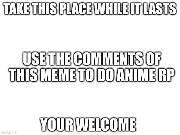 Anime RP (WHY?!) | TAKE THIS PLACE WHILE IT LASTS; USE THE COMMENTS OF THIS MEME TO DO ANIME RP; YOUR WELCOME | image tagged in blank white template | made w/ Imgflip meme maker