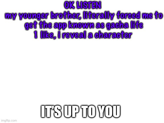 1 like | OK LISTEN 
my younger brother, literally forced me to get the app known as gacha life
1 like, i reveal a character; IT’S UP TO YOU | image tagged in blank white template | made w/ Imgflip meme maker