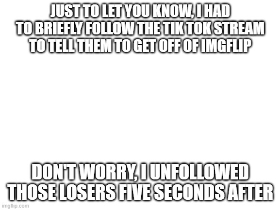 just sayin | JUST TO LET YOU KNOW, I HAD TO BRIEFLY FOLLOW THE TIK TOK STREAM TO TELL THEM TO GET OFF OF IMGFLIP; DON'T WORRY, I UNFOLLOWED THOSE LOSERS FIVE SECONDS AFTER | image tagged in blank white template,tik tok | made w/ Imgflip meme maker