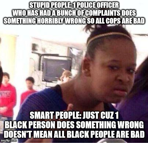 Not all cops are bad | STUPID PEOPLE: 1 POLICE OFFICER WHO HAS HAD A BUNCH OF COMPLAINTS DOES SOMETHING HORRIBLY WRONG SO ALL COPS ARE BAD; SMART PEOPLE: JUST CUZ 1 BLACK PERSON DOES SOMETHING WRONG DOESN'T MEAN ALL BLACK PEOPLE ARE BAD | image tagged in wut,cops,racism | made w/ Imgflip meme maker