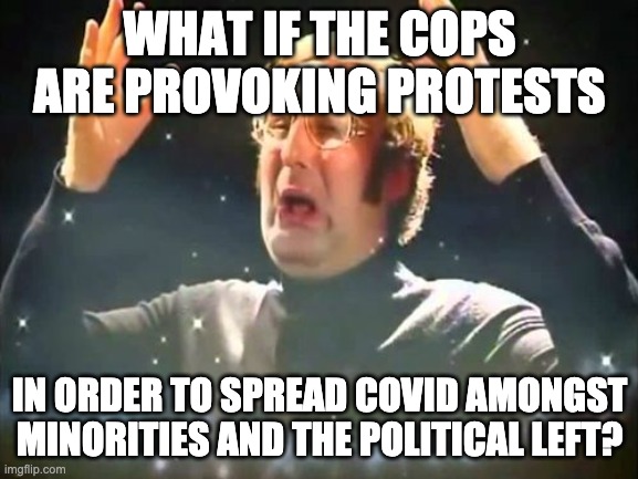 Mind Blown | WHAT IF THE COPS ARE PROVOKING PROTESTS; IN ORDER TO SPREAD COVID AMONGST MINORITIES AND THE POLITICAL LEFT? | image tagged in mind blown,memes | made w/ Imgflip meme maker
