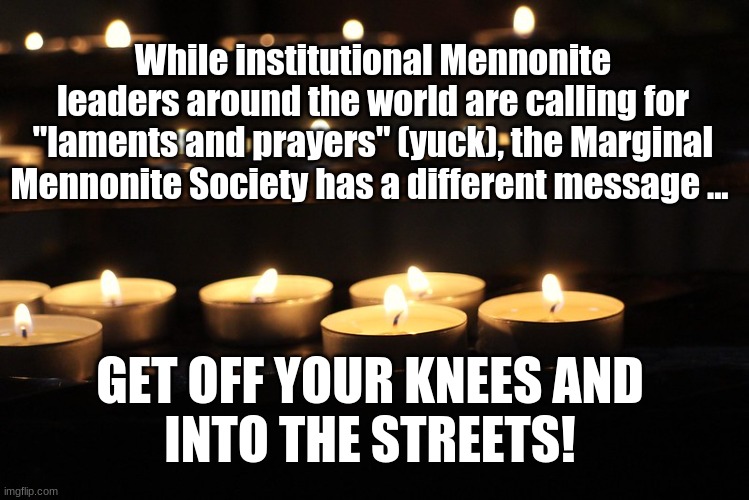Marginal Mennonite Society: Off your knees and into the streets! | While institutional Mennonite leaders around the world are calling for "laments and prayers" (yuck), the Marginal Mennonite Society has a different message ... GET OFF YOUR KNEES AND 
INTO THE STREETS! | image tagged in laments,prayers,mennonite,into the streets | made w/ Imgflip meme maker
