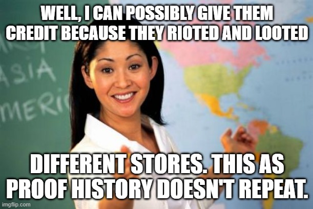 Unhelpful High School Teacher Meme | WELL, I CAN POSSIBLY GIVE THEM CREDIT BECAUSE THEY RIOTED AND LOOTED DIFFERENT STORES. THIS AS PROOF HISTORY DOESN'T REPEAT. | image tagged in memes,unhelpful high school teacher | made w/ Imgflip meme maker