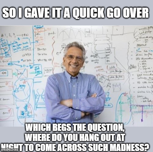 Engineering Professor Meme | SO I GAVE IT A QUICK GO OVER WHICH BEGS THE QUESTION, WHERE DO YOU HANG OUT AT NIGHT TO COME ACROSS SUCH MADNESS? | image tagged in memes,engineering professor | made w/ Imgflip meme maker