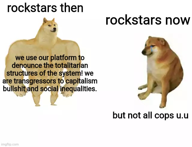 facts | rockstars then; rockstars now; we use our platform to denounce the totalitarian structures of the system! we are transgressors to capitalism bullshit and social inequalities. but not all cops u.u | image tagged in buff doge vs cheems | made w/ Imgflip meme maker