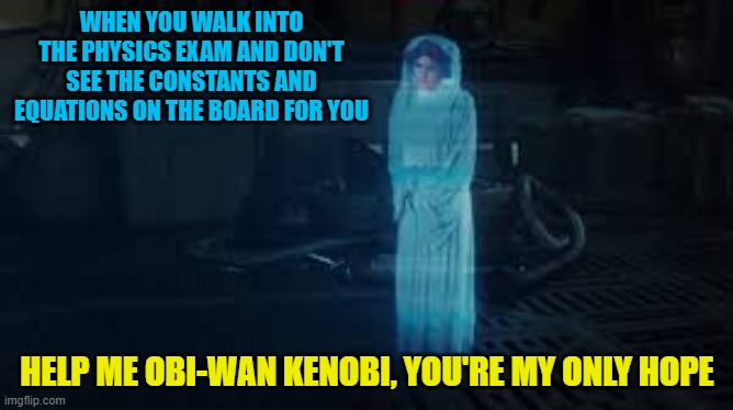Physics star wars meme | WHEN YOU WALK INTO THE PHYSICS EXAM AND DON'T SEE THE CONSTANTS AND EQUATIONS ON THE BOARD FOR YOU; HELP ME OBI-WAN KENOBI, YOU'RE MY ONLY HOPE | image tagged in star wars,physics | made w/ Imgflip meme maker