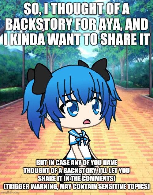 Have any of you thought of a backstory for her? | SO, I THOUGHT OF A BACKSTORY FOR AYA, AND I KINDA WANT TO SHARE IT; BUT IN CASE ANY OF YOU HAVE THOUGHT OF A BACKSTORY, I'LL LET YOU SHARE IT IN THE COMMENTS!
(TRIGGER WARNING, MAY CONTAIN SENSITIVE TOPICS) | image tagged in backstory | made w/ Imgflip meme maker