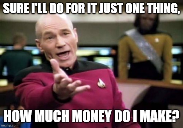 Picard Wtf Meme | SURE I'LL DO FOR IT JUST ONE THING, HOW MUCH MONEY DO I MAKE? | image tagged in memes,picard wtf | made w/ Imgflip meme maker