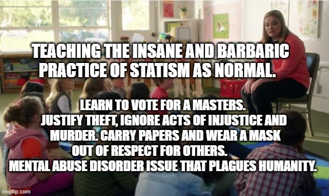 Teachers TvLand | TEACHING THE INSANE AND BARBARIC PRACTICE OF STATISM AS NORMAL. LEARN TO VOTE FOR A MASTERS.  JUSTIFY THEFT, IGNORE ACTS OF INJUSTICE AND  MURDER. CARRY PAPERS AND WEAR A MASK OUT OF RESPECT FOR OTHERS.             MENTAL ABUSE DISORDER ISSUE THAT PLAGUES HUMANITY. | image tagged in teachers tvland | made w/ Imgflip meme maker