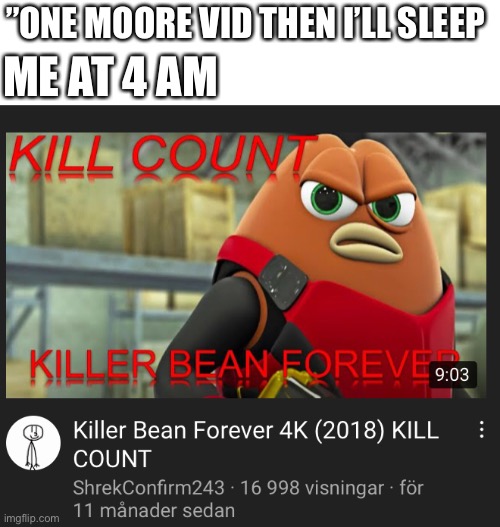 Me irl | ME AT 4 AM; ”ONE MOORE VID THEN I’LL SLEEP | image tagged in killer bean | made w/ Imgflip meme maker