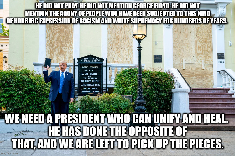 HE DID NOT PRAY. HE DID NOT MENTION GEORGE FLOYD, HE DID NOT MENTION THE AGONY OF PEOPLE WHO HAVE BEEN SUBJECTED TO THIS KIND OF HORRIFIC EXPRESSION OF RACISM AND WHITE SUPREMACY FOR HUNDREDS OF YEARS. WE NEED A PRESIDENT WHO CAN UNIFY AND HEAL. 
HE HAS DONE THE OPPOSITE OF THAT, AND WE ARE LEFT TO PICK UP THE PIECES. | image tagged in trump,church,bible,poser,george floyd | made w/ Imgflip meme maker