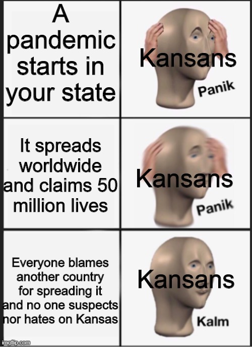 Kansan Panik Panik Kalm | A pandemic starts in your state; Kansans; It spreads worldwide and claims 50 million lives; Kansans; Kansans; Everyone blames another country for spreading it and no one suspects nor hates on Kansas | image tagged in panik panik kalm,memes,spanish flu,historical meme,funny memes,historical memes | made w/ Imgflip meme maker