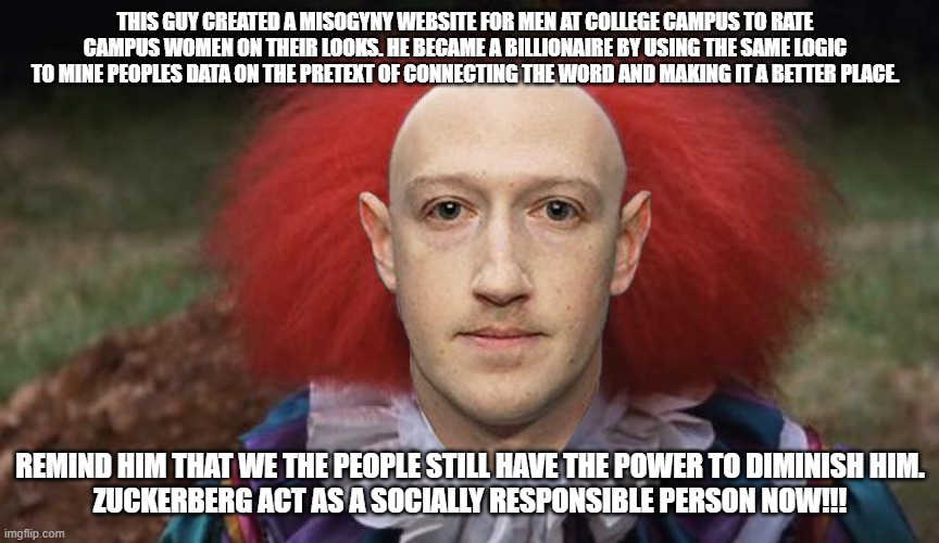 Zuckerburg-take action | THIS GUY CREATED A MISOGYNY WEBSITE FOR MEN AT COLLEGE CAMPUS TO RATE CAMPUS WOMEN ON THEIR LOOKS. HE BECAME A BILLIONAIRE BY USING THE SAME LOGIC TO MINE PEOPLES DATA ON THE PRETEXT OF CONNECTING THE WORD AND MAKING IT A BETTER PLACE. REMIND HIM THAT WE THE PEOPLE STILL HAVE THE POWER TO DIMINISH HIM.
ZUCKERBERG ACT AS A SOCIALLY RESPONSIBLE PERSON NOW!!! | image tagged in mark zuckerberg | made w/ Imgflip meme maker