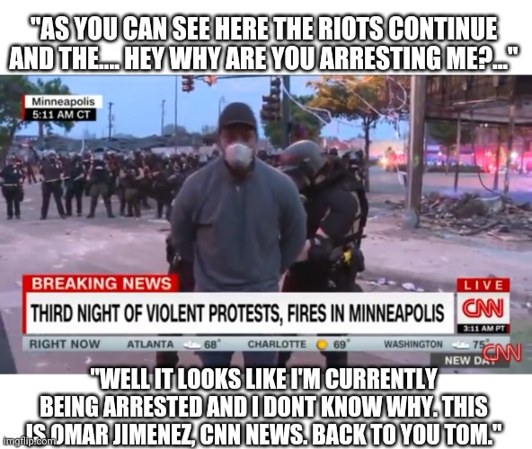 Because arresting the CNN news crew will show the protesters they mean business. Wow. Just wow! Lol | "AS YOU CAN SEE HERE THE RIOTS CONTINUE AND THE.... HEY WHY ARE YOU ARRESTING ME?..."; "WELL IT LOOKS LIKE I'M CURRENTLY BEING ARRESTED AND I DONT KNOW WHY. THIS IS OMAR JIMENEZ, CNN NEWS. BACK TO YOU TOM." | image tagged in reporter arrested,cnn,news,riots,protesters,memes | made w/ Imgflip meme maker