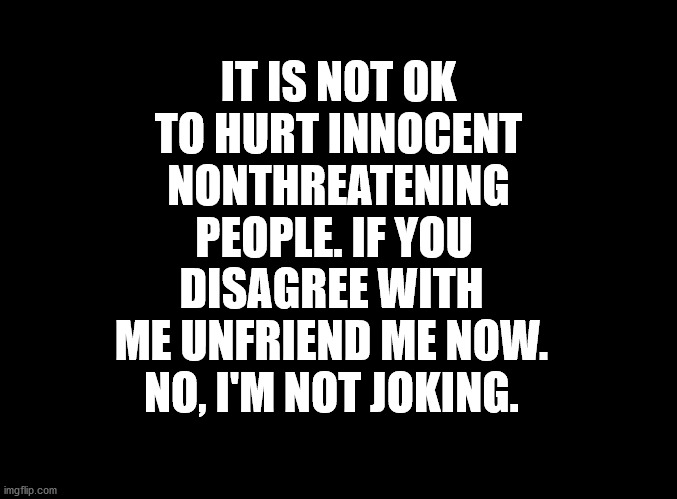 blank black | DISAGREE WITH ME UNFRIEND ME NOW. NO, I'M NOT JOKING. IT IS NOT OK TO HURT INNOCENT NONTHREATENING PEOPLE. IF YOU | image tagged in peace,peaceful,innocent,people,respect,love | made w/ Imgflip meme maker